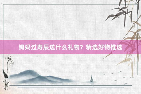 姆妈过寿辰送什么礼物？精选好物推选