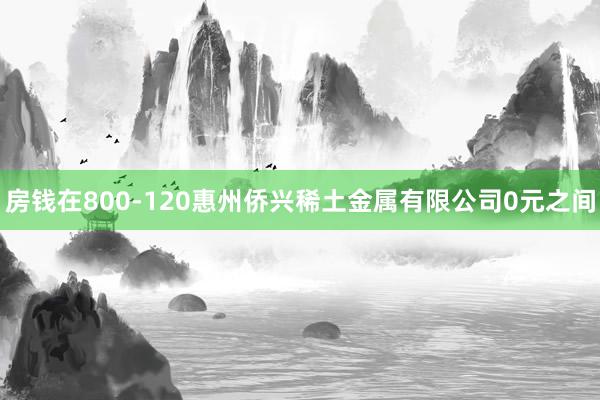 房钱在800-120惠州侨兴稀土金属有限公司0元之间