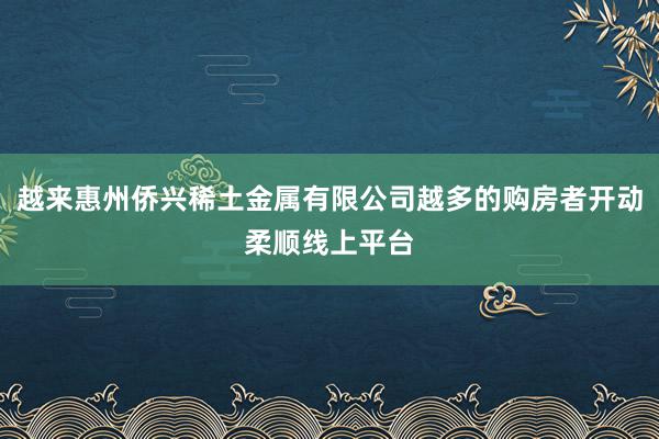 越来惠州侨兴稀土金属有限公司越多的购房者开动柔顺线上平台