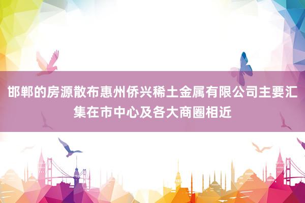 邯郸的房源散布惠州侨兴稀土金属有限公司主要汇集在市中心及各大商圈相近
