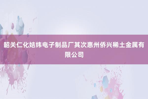 韶关仁化姞纬电子制品厂其次惠州侨兴稀土金属有限公司