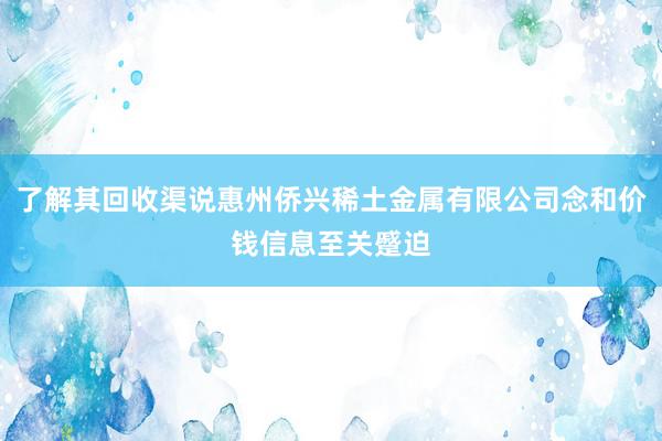 了解其回收渠说惠州侨兴稀土金属有限公司念和价钱信息至关蹙迫